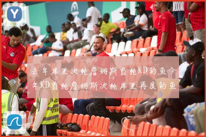 去年库里次轮詹姆斯首轮KD钓鱼今年KD首轮詹姆斯次轮库里再度钓鱼的奇妙对比
